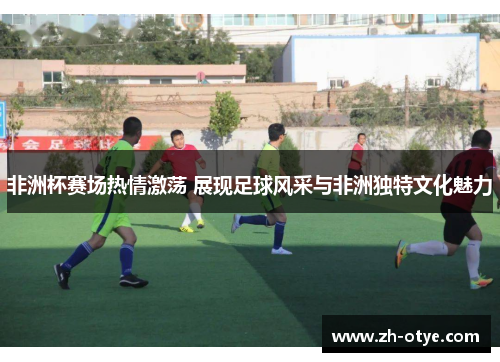 非洲杯赛场热情激荡 展现足球风采与非洲独特文化魅力