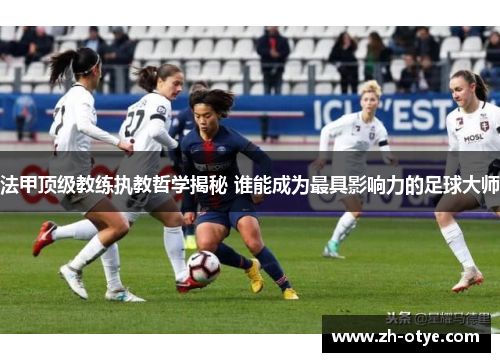 法甲顶级教练执教哲学揭秘 谁能成为最具影响力的足球大师