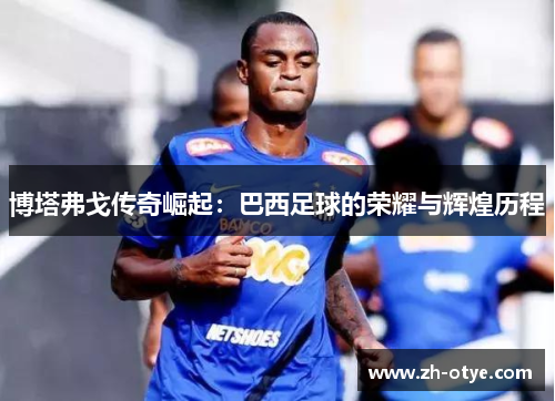 博塔弗戈传奇崛起：巴西足球的荣耀与辉煌历程