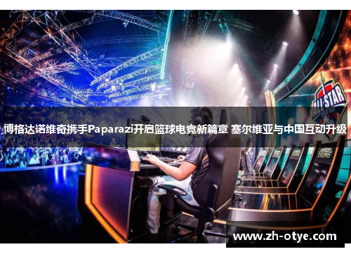 博格达诺维奇携手Paparazi开启篮球电竞新篇章 塞尔维亚与中国互动升级