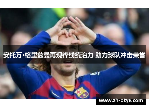 安托万·格里兹曼再现锋线统治力 助力球队冲击荣誉