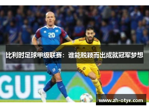 比利时足球甲级联赛：谁能脱颖而出成就冠军梦想